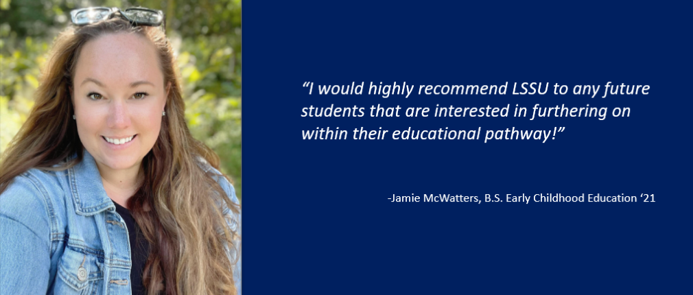 LSSU Petoskey Regional Center BS Early Childhood Ed '21 Graduate Jamie McWatters states, "I would highly recommend LSSU to any future students that are interested in furthering on within their educational pathway!"