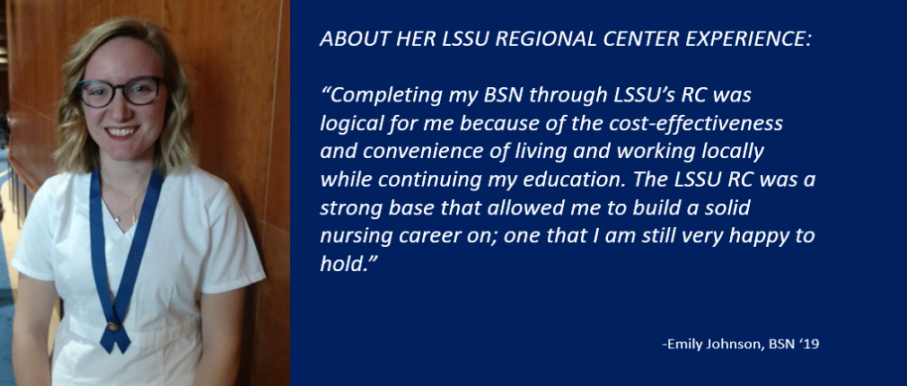 "Completing my BSN through LSSU's Regional Center was logical for me because of the cost-effectiveness and convenience of living and working locally while continuing my education. The LSSU RC was a strong base that allowed me to build a solid nursing career on; one that I am still very happy to hold," states Emily Johnson, BSN '19.