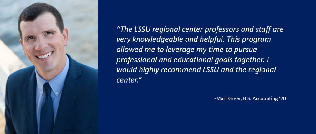 "The LSSU regional center professors and staff are very knowledgeable and helpful. This program allowed me to leverage my time to pursue professional and educational goals together. I would highly recommend LSSU and the regional center," states Matt Greer, B.S. Accounting '20.